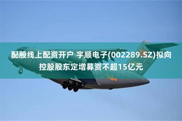 配股线上配资开户 宇顺电子(002289.SZ)拟向控股股东定增募资不超15亿元