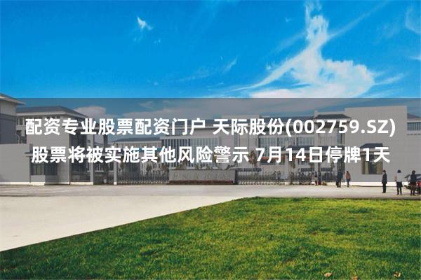 配资专业股票配资门户 天际股份(002759.SZ)股票将被实施其他风险警示 7月14日停牌1天