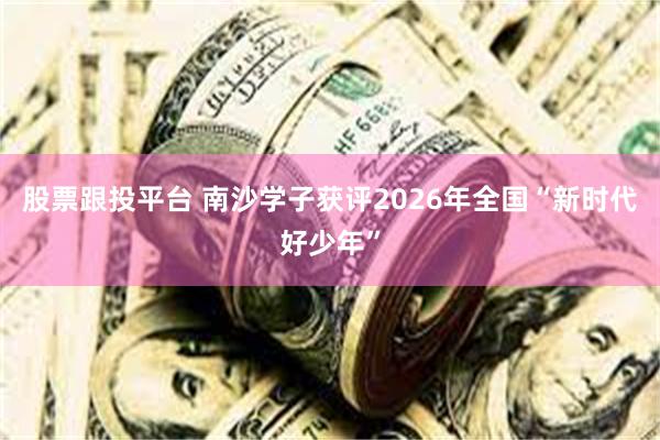 股票跟投平台 南沙学子获评2026年全国“新时代好少年”