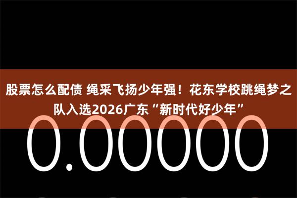 股票怎么配债 绳采飞扬少年强！花东学校跳绳梦之队入选2026广东“新时代好少年”