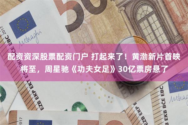 配资资深股票配资门户 打起来了!黄渤新片首映将至,周星驰《功夫女足》30亿票房悬了