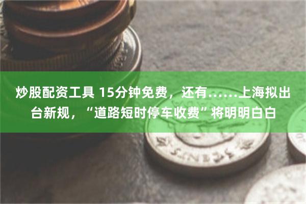 炒股配资工具 15分钟免费，还有……上海拟出台新规，“道路短时停车收费”将明明白白