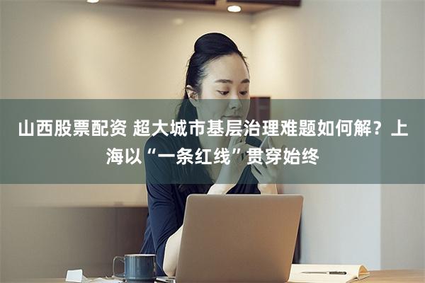 山西股票配资 超大城市基层治理难题如何解?上海以“一条红线”贯穿始终