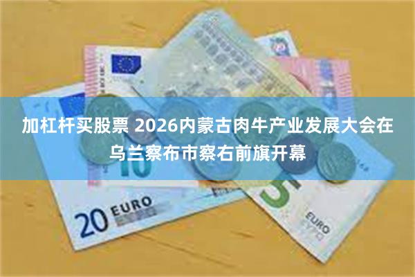 加杠杆买股票 2026内蒙古肉牛产业发展大会在乌兰察布市察右前旗开幕