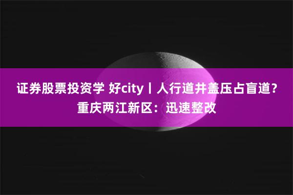 证券股票投资学 好city丨人行道井盖压占盲道？重庆两江新区：迅速整改