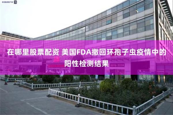 在哪里股票配资 美国FDA撤回环孢子虫疫情中的阳性检测结果