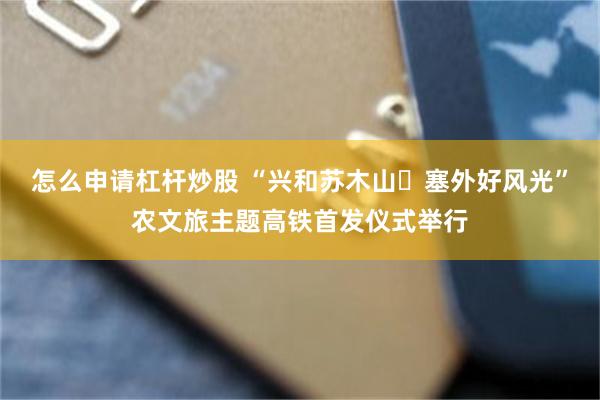 怎么申请杠杆炒股 “兴和苏木山・塞外好风光”农文旅主题高铁首发仪式举行