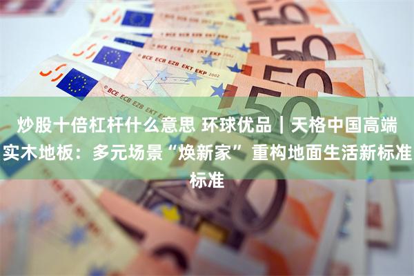 炒股十倍杠杆什么意思 环球优品｜天格中国高端实木地板：多元场景“焕新家” 重构地面生活新标准