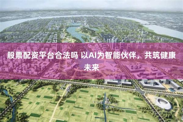 股票配资平台合法吗 以AI为智能伙伴，共筑健康未来