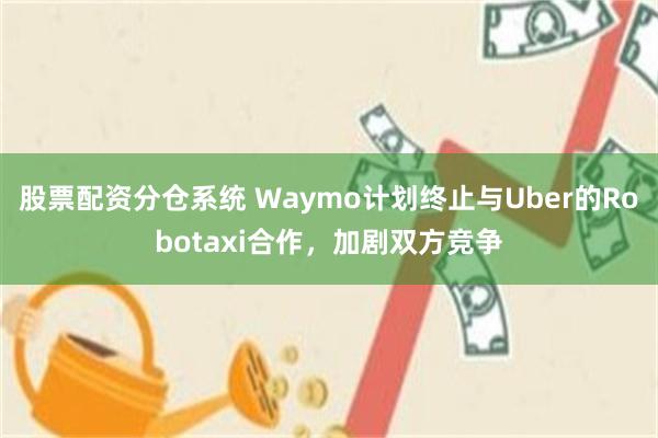 股票配资分仓系统 Waymo计划终止与Uber的Robotaxi合作，加剧双方竞争