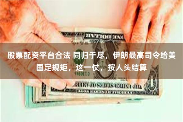 股票配资平台合法 同归于尽，伊朗最高司令给美国定规矩，这一仗，按人头结算