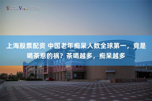 上海股票配资 中国老年痴呆人数全球第一,竟是喝茶惹的祸?茶喝越多,痴呆越多