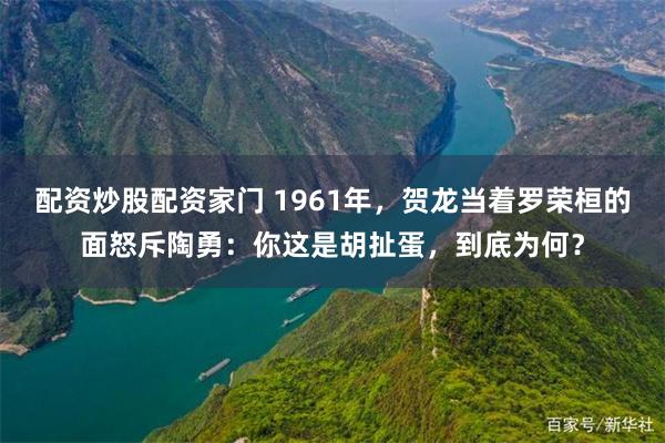 配资炒股配资家门 1961年，贺龙当着罗荣桓的面怒斥陶勇：你这是胡扯蛋，到底为何？