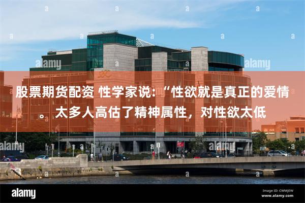 股票期货配资 性学家说: “性欲就是真正的爱情。 太多人高估了精神属性，对性欲太低