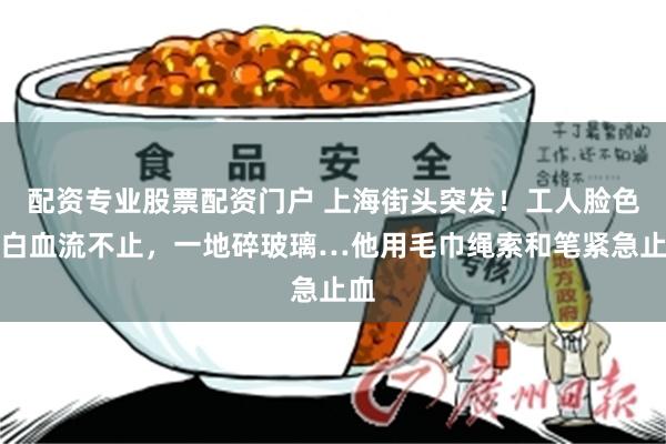配资专业股票配资门户 上海街头突发！工人脸色惨白血流不止，一地碎玻璃…他用毛巾绳索和笔紧急止血