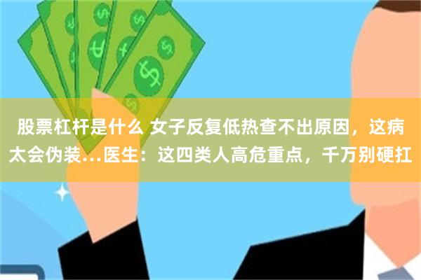 股票杠杆是什么 女子反复低热查不出原因，这病太会伪装…医生：这四类人高危重点，千万别硬扛