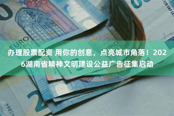 办理股票配资 用你的创意，点亮城市角落！2026湖南省精神文明建设公益广告征集启动